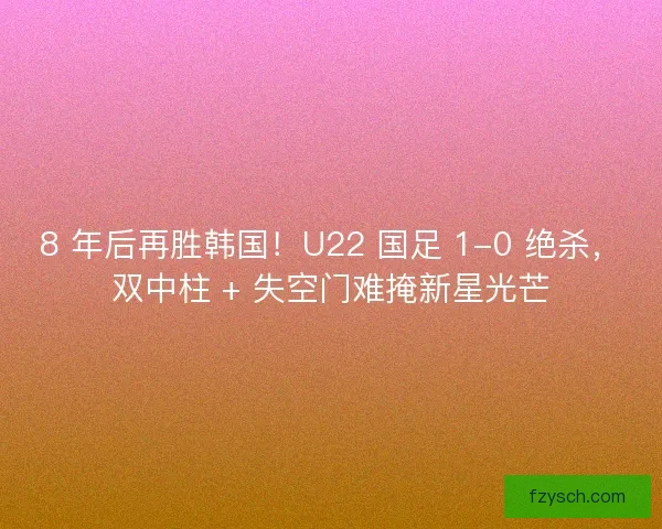 8 年后再胜韩国！U22 国足 1-0 绝杀，双中柱 + 失空门难掩新星光芒