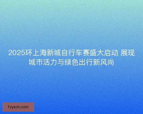 2025环上海新城自行车赛盛大启动 展现城市活力与绿色出行新风尚