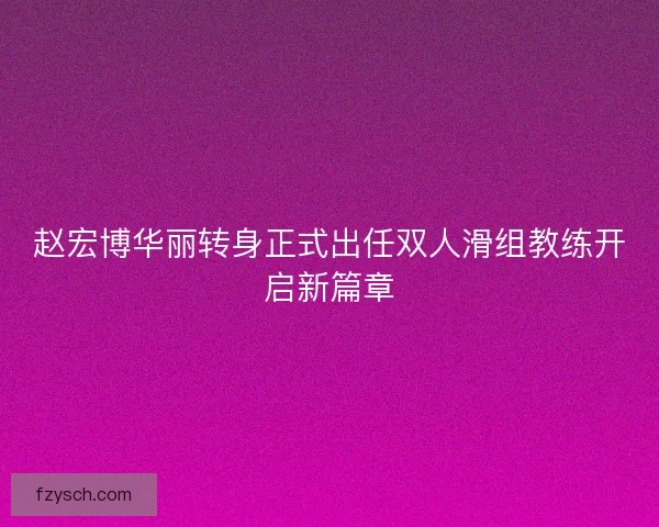 赵宏博华丽转身正式出任双人滑组教练开启新篇章
