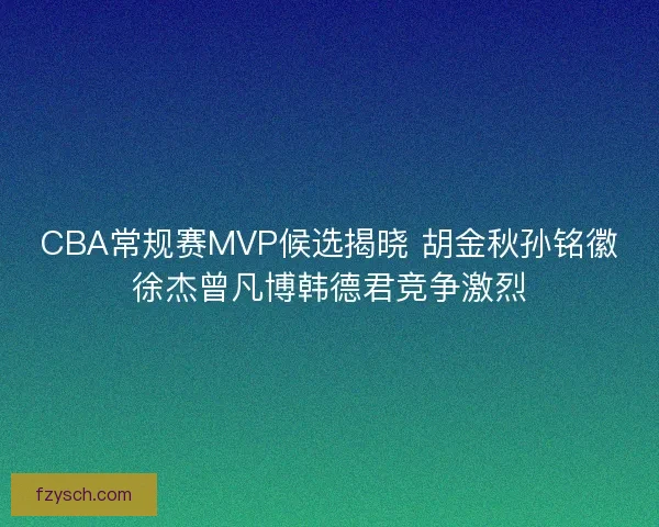 CBA常规赛MVP候选揭晓 胡金秋孙铭徽徐杰曾凡博韩德君竞争激烈