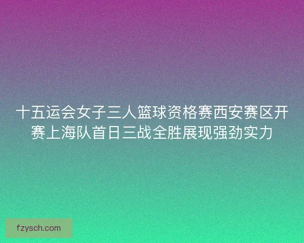 十五运会女子三人篮球资格赛西安赛区开赛上海队首日三战全胜展现强劲实力
