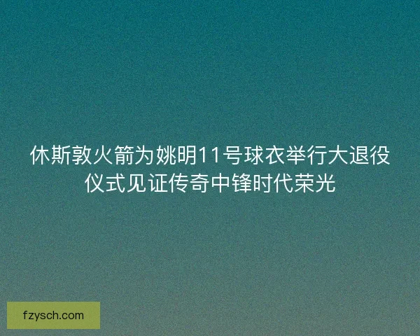 休斯敦火箭为姚明11号球衣举行大退役仪式见证传奇中锋时代荣光
