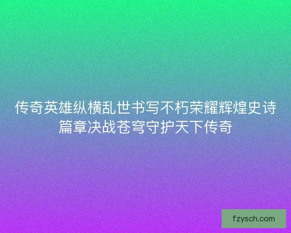 传奇英雄纵横乱世书写不朽荣耀辉煌史诗篇章决战苍穹守护天下传奇