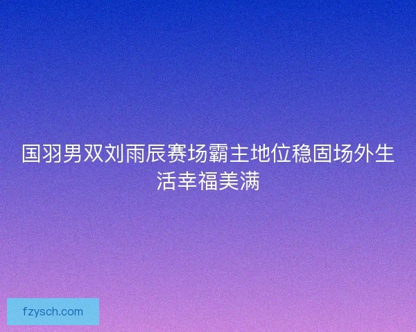 国羽男双刘雨辰赛场霸主地位稳固场外生活幸福美满